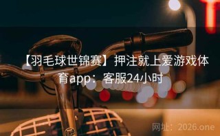 【羽毛球世锦赛】押注就上爱游戏体育app：客服24小时