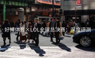 好博体育×LOL全球总决赛：深度评测