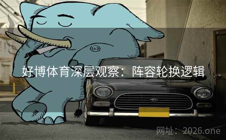 好博体育深层观察：阵容轮换逻辑  第2张